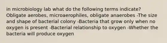 in microbiology lab what do the following terms indicate? Obligate aerobes, microaerophiles, obligate anaerobes -The size and shape of bacterial colony -Bacteria that grow only when no oxygen is present -Bacterial relationship to oxygen -Whether the bacteria will produce oxygen