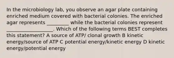 In the microbiology lab, you observe an agar plate containing enriched medium covered with bacterial colonies. The enriched agar represents _________ while the bacterial colonies represent ___________________. Which of the following terms BEST completes this statement? A source of ATP/ clonal growth B kinetic energy/source of ATP C potential energy/kinetic energy D kinetic energy/potential energy