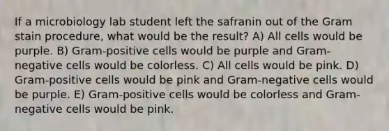 If a microbiology lab student left the safranin out of the Gram stain procedure, what would be the result? A) All cells would be purple. B) Gram-positive cells would be purple and Gram-negative cells would be colorless. C) All cells would be pink. D) Gram-positive cells would be pink and Gram-negative cells would be purple. E) Gram-positive cells would be colorless and Gram-negative cells would be pink.