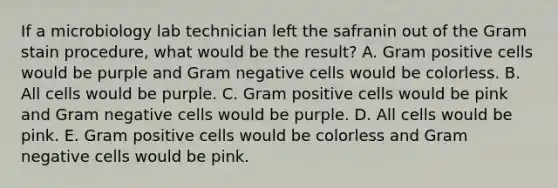 If a microbiology lab technician left the safranin out of the Gram stain procedure, what would be the result? A. Gram positive cells would be purple and Gram negative cells would be colorless. B. All cells would be purple. C. Gram positive cells would be pink and Gram negative cells would be purple. D. All cells would be pink. E. Gram positive cells would be colorless and Gram negative cells would be pink.