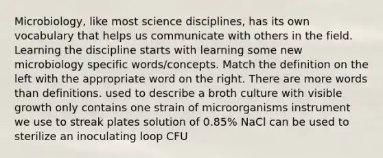 Microbiology, like most science disciplines, has its own vocabulary that helps us communicate with others in the field. Learning the discipline starts with learning some new microbiology specific words/concepts. Match the definition on the left with the appropriate word on the right. There are more words than definitions. used to describe a broth culture with visible growth only contains one strain of microorganisms instrument we use to streak plates solution of 0.85% NaCl can be used to sterilize an inoculating loop CFU