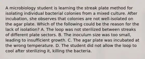 A microbiology student is learning the streak plate method for isolating individual bacterial colonies from a mixed culture. After incubation, she observes that colonies are not well-isolated on the agar plate. Which of the following could be the reason for the lack of isolation? A. The loop was not sterilized between streaks of different plate sectors. B. The inoculum size was too small, leading to insufficient growth. C. The agar plate was incubated at the wrong temperature. D. The student did not allow the loop to cool after sterilizing it, killing the bacteria.