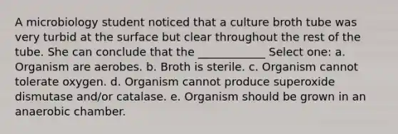 A microbiology student noticed that a culture broth tube was very turbid at the surface but clear throughout the rest of the tube. She can conclude that the ____________ Select one: a. Organism are aerobes. b. Broth is sterile. c. Organism cannot tolerate oxygen. d. Organism cannot produce superoxide dismutase and/or catalase. e. Organism should be grown in an anaerobic chamber.