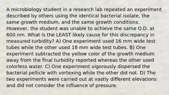 A microbiology student in a research lab repeated an experiment described by others using the identical bacterial isolate, the same growth medium, and the same growth conditions. However, the student was unable to achieve the same O.D. at 600 nm. What is the LEAST likely cause for this discrepancy in measured turbidity? A) One experiment used 16 mm wide test tubes while the other used 18 mm wide test tubes. B) One experiment subtracted the yellow color of the growth medium away from the final turbidity reported whereas the other used colorless water. C) One experiment vigorously dispersed the bacterial pellicle with vortexing while the other did not. D) The two experiments were carried out at vastly different elevations and did not consider the influence of pressure.