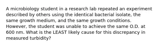 A microbiology student in a research lab repeated an experiment described by others using the identical bacterial isolate, the same growth medium, and the same growth conditions. However, the student was unable to achieve the same O.D. at 600 nm. What is the LEAST likely cause for this discrepancy in measured turbidity?