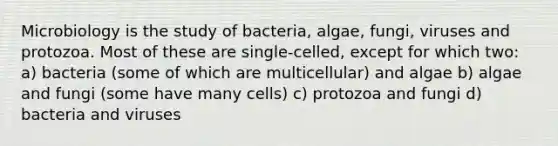 Microbiology is the study of bacteria, algae, fungi, viruses and protozoa. Most of these are single-celled, except for which two: a) bacteria (some of which are multicellular) and algae b) algae and fungi (some have many cells) c) protozoa and fungi d) bacteria and viruses