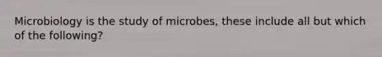 Microbiology is the study of microbes, these include all but which of the following?