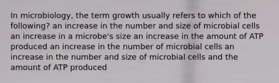 In microbiology, the term growth usually refers to which of the following? an increase in the number and size of microbial cells an increase in a microbe's size an increase in the amount of ATP produced an increase in the number of microbial cells an increase in the number and size of microbial cells and the amount of ATP produced