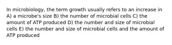 In microbiology, the term growth usually refers to an increase in A) a microbe's size B) the number of microbial cells C) the amount of ATP produced D) the number and size of microbial cells E) the number and size of microbial cells and the amount of ATP produced