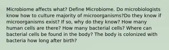 Microbiome affects what? Define Microbiome. Do microbiologists know how to culture majority of microorganisms?Do they know if microorganisms exist? If so, why do they know? How many human cells are there? How many bacterial cells? Where can bacterial cells be found in the body? The body is colonized with bacteria how long after birth?