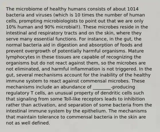 The microbiome of healthy humans consists of about 1014 bacteria and viruses (which is 10 times the number of human cells, prompting microbiologists to point out that we are only 10% human and 90% microbial!). These microbes reside in the intestinal and respiratory tracts and on the skin, where they serve many essential functions. For instance, in the gut, the normal bacteria aid in digestion and absorption of foods and prevent overgrowth of potentially harmful organisms. Mature lymphocytes in these tissues are capable of recognizing the organisms but do not react against them, so the microbes are not eliminated, and harmful inflammation is not triggered. In the gut, several mechanisms account for the inability of the healthy immune system to react against commensal microbes. These mechanisms include an abundance of ________-producing regulatory T cells, an unusual property of dendritic cells such that signaling from some Toll-like receptors leads to inhibition rather than activation, and separation of some bacteria from the intestinal immune system by the epithelium. The mechanisms that maintain tolerance to commensal bacteria in the skin are not as well defined.