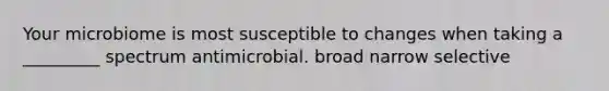 Your microbiome is most susceptible to changes when taking a _________ spectrum antimicrobial. broad narrow selective