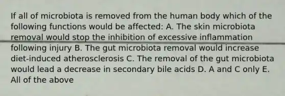 If all of microbiota is removed from the human body which of the following functions would be affected: A. The skin microbiota removal would stop the inhibition of excessive inflammation following injury B. The gut microbiota removal would increase diet-induced atherosclerosis C. The removal of the gut microbiota would lead a decrease in secondary bile acids D. A and C only E. All of the above