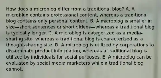 How does a microblog differ from a traditional blog? A. A microblog contains professional content, whereas a traditional blog contains only personal content. B. A microblog is smaller in size—short sentences or short videos—whereas a traditional blog is typically longer. C. A microblog is categorized as a media-sharing site, whereas a traditional blog is characterized as a thought-sharing site. D. A microblog is utilized by corporations to disseminate product information, whereas a traditional blog is utilized by individuals for social purposes. E. A microblog can be evaluated by social media marketers while a traditional blog cannot.