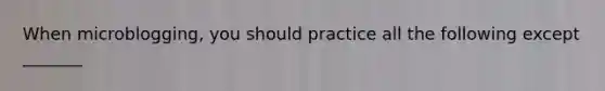 When microblogging, you should practice all the following except _______