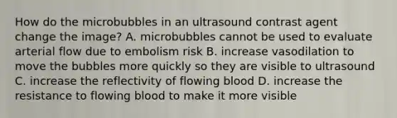 How do the microbubbles in an ultrasound contrast agent change the image? A. microbubbles cannot be used to evaluate arterial flow due to embolism risk B. increase vasodilation to move the bubbles more quickly so they are visible to ultrasound C. increase the reflectivity of flowing blood D. increase the resistance to flowing blood to make it more visible