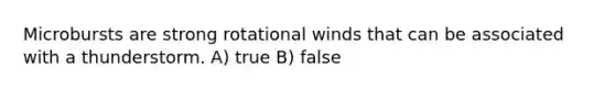 Microbursts are strong rotational winds that can be associated with a thunderstorm. A) true B) false