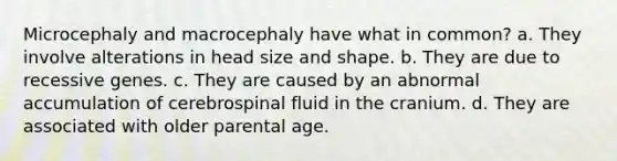 Microcephaly and macrocephaly have what in common? a. They involve alterations in head size and shape. b. They are due to recessive genes. c. They are caused by an abnormal accumulation of cerebrospinal fluid in the cranium. d. They are associated with older parental age.