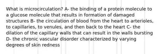 What is microcirculation? A- the binding of a protein molecule to a glucose molecule that results in formation of damaged structures B- the circulation of blood from the heart to arterioles, to capillaries, to venules, and then back to the heart C- the dilation of the capillary walls that can result in the walls bursting D- the chronic vascular disorder characterized by varying degrees of skin redness