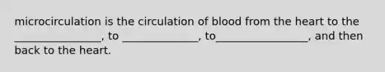 microcirculation is the circulation of blood from the heart to the ________________, to ______________, to_________________, and then back to the heart.