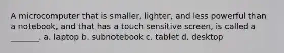 A microcomputer that is smaller, lighter, and less powerful than a notebook, and that has a touch sensitive screen, is called a _______. a. laptop b. subnotebook c. tablet d. desktop