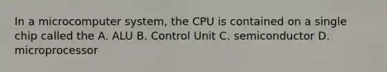 In a microcomputer system, the CPU is contained on a single chip called the A. ALU B. Control Unit C. semiconductor D. microprocessor