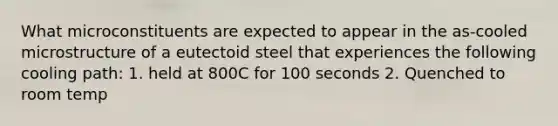 What microconstituents are expected to appear in the as-cooled microstructure of a eutectoid steel that experiences the following cooling path: 1. held at 800C for 100 seconds 2. Quenched to room temp