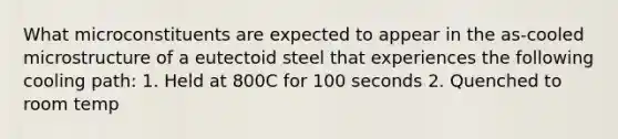 What microconstituents are expected to appear in the as-cooled microstructure of a eutectoid steel that experiences the following cooling path: 1. Held at 800C for 100 seconds 2. Quenched to room temp