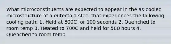 What microconstituents are expected to appear in the as-cooled microstructure of a eutectoid steel that experiences the following cooling path: 1. Held at 800C for 100 seconds 2. Quenched to room temp 3. Heated to 700C and held for 500 hours 4. Quenched to room temp