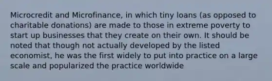 Microcredit and Microfinance, in which tiny loans (as opposed to charitable donations) are made to those in extreme poverty to start up businesses that they create on their own. It should be noted that though not actually developed by the listed economist, he was the first widely to put into practice on a large scale and popularized the practice worldwide