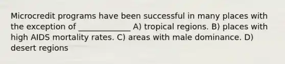 Microcredit programs have been successful in many places with the exception of _____________ A) tropical regions. B) places with high AIDS mortality rates. C) areas with male dominance. D) desert regions