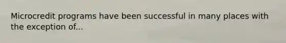 Microcredit programs have been successful in many places with the exception of...