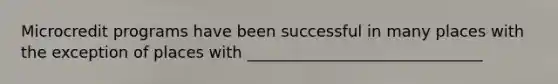Microcredit programs have been successful in many places with the exception of places with ______________________________