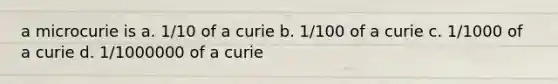 a microcurie is a. 1/10 of a curie b. 1/100 of a curie c. 1/1000 of a curie d. 1/1000000 of a curie