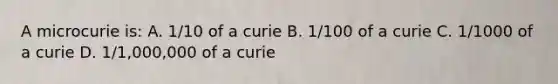 A microcurie is: A. 1/10 of a curie B. 1/100 of a curie C. 1/1000 of a curie D. 1/1,000,000 of a curie