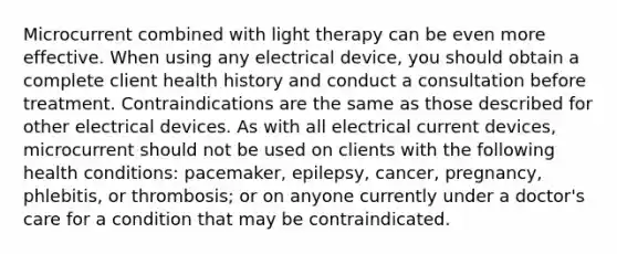 Microcurrent combined with light therapy can be even more effective. When using any electrical device, you should obtain a complete client health history and conduct a consultation before treatment. Contraindications are the same as those described for other electrical devices. As with all electrical current devices, microcurrent should not be used on clients with the following health conditions: pacemaker, epilepsy, cancer, pregnancy, phlebitis, or thrombosis; or on anyone currently under a doctor's care for a condition that may be contraindicated.