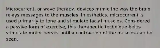 Microcurrent, or wave therapy, devices mimic the way the brain relays messages to the muscles. In esthetics, microcurrent is used primarily to tone and stimulate facial muscles. Considered a passive form of exercise, this therapeutic technique helps stimulate motor nerves until a contraction of the muscles can be seen.