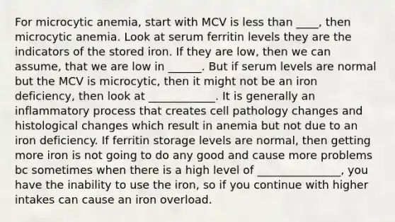 For microcytic anemia, start with MCV is <a href='https://www.questionai.com/knowledge/k7BtlYpAMX-less-than' class='anchor-knowledge'>less than</a> ____, then microcytic anemia. Look at serum ferritin levels they are the indicators of the stored iron. If they are low, then we can assume, that we are low in ______. But if serum levels are normal but the MCV is microcytic, then it might not be an iron deficiency, then look at ____________. It is generally an inflammatory process that creates cell pathology changes and histological changes which result in anemia but not due to an iron deficiency. If ferritin storage levels are normal, then getting more iron is not going to do any good and cause more problems bc sometimes when there is a high level of _______________, you have the inability to use the iron, so if you continue with higher intakes can cause an iron overload.