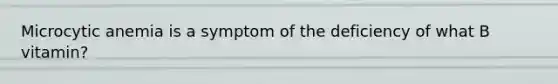 Microcytic anemia is a symptom of the deficiency of what B vitamin?