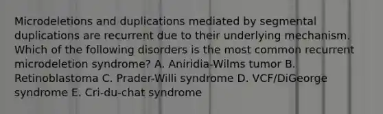 Microdeletions and duplications mediated by segmental duplications are recurrent due to their underlying mechanism. Which of the following disorders is the most common recurrent microdeletion syndrome? A. Aniridia-Wilms tumor B. Retinoblastoma C. Prader-Willi syndrome D. VCF/DiGeorge syndrome E. Cri-du-chat syndrome