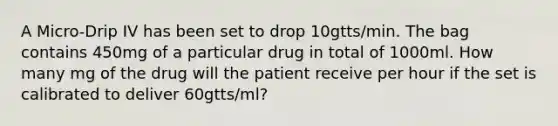 A Micro-Drip IV has been set to drop 10gtts/min. The bag contains 450mg of a particular drug in total of 1000ml. How many mg of the drug will the patient receive per hour if the set is calibrated to deliver 60gtts/ml?