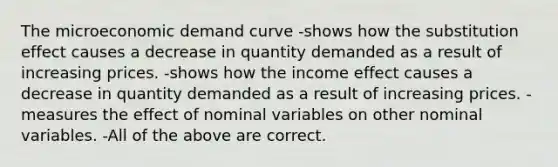 The microeconomic demand curve -shows how the substitution effect causes a decrease in quantity demanded as a result of increasing prices. -shows how the income effect causes a decrease in quantity demanded as a result of increasing prices. -measures the effect of nominal variables on other nominal variables. -All of the above are correct.