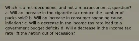 Which is a microeconomic, and not a macroeconomic, question? a. Will an increase in the cigarette tax reduce the number of packs sold? b. Will an increase in consumer spending cause inflation? c. Will a decrease in the income tax rate lead to a government budget deficit? d. Will a decrease in the income tax rate lift the nation out of recession?