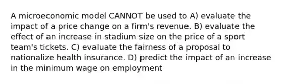 A microeconomic model CANNOT be used to A) evaluate the impact of a price change on a firm's revenue. B) evaluate the effect of an increase in stadium size on the price of a sport team's tickets. C) evaluate the fairness of a proposal to nationalize health insurance. D) predict the impact of an increase in the minimum wage on employment