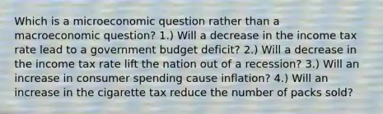 Which is a microeconomic question rather than a macroeconomic question? 1.) Will a decrease in the income tax rate lead to a government budget deficit? 2.) Will a decrease in the income tax rate lift the nation out of a recession? 3.) Will an increase in consumer spending cause inflation? 4.) Will an increase in the cigarette tax reduce the number of packs sold?