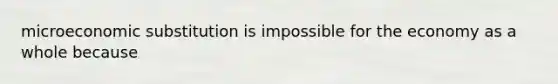 microeconomic substitution is impossible for the economy as a whole because