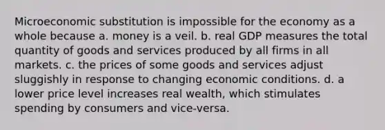 Microeconomic substitution is impossible for the economy as a whole because a. money is a veil. b. real GDP measures the total quantity of goods and services produced by all firms in all markets. c. the prices of some goods and services adjust sluggishly in response to changing economic conditions. d. a lower price level increases real wealth, which stimulates spending by consumers and vice-versa.