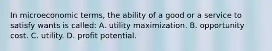 In microeconomic terms, the ability of a good or a service to satisfy wants is called: A. utility maximization. B. opportunity cost. C. utility. D. profit potential.