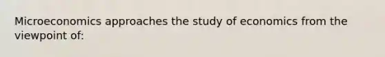 Microeconomics approaches the study of economics from the viewpoint of: