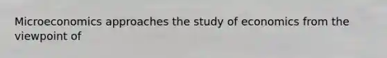 Microeconomics approaches the study of economics from the viewpoint of